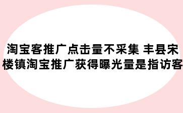 淘宝客推广点击量不采集 丰县宋楼镇淘宝推广获得曝光量是指访客没